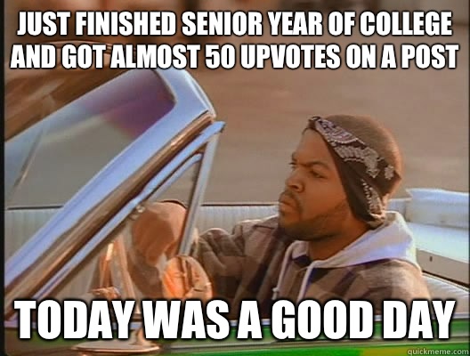 Just finished senior year of college and got almost 50 upvotes on a post Today was a good day  today was a good day