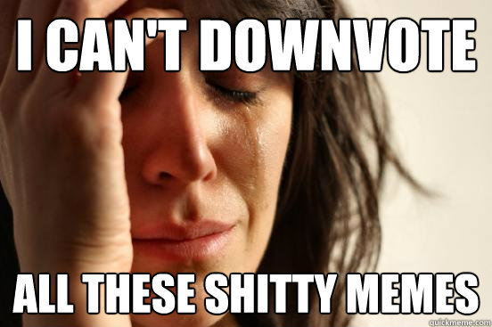 I CAN'T DOWNVOTE ALL THESE SHITTY MEMES  First World Problems