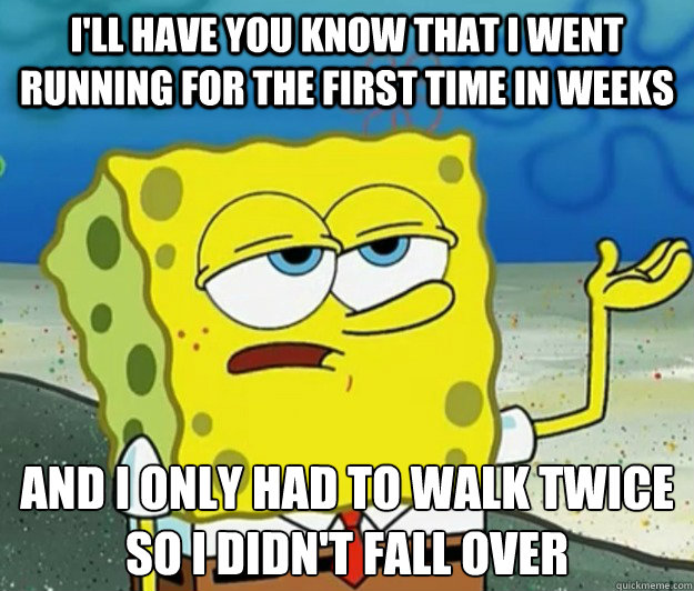 I'll have you know that I went running for the first time in weeks And I only had to walk twice so I didn't fall over  Tough Spongebob