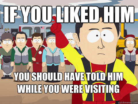 If you liked him You should have told him while you were visiting  Captain Hindsight