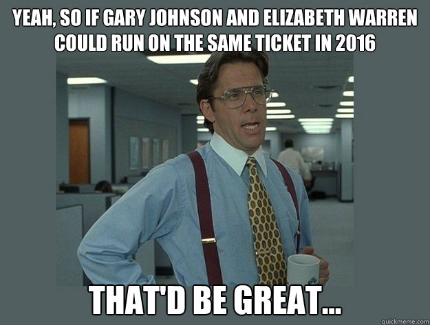 Yeah, So if Gary Johnson and Elizabeth Warren could run on the same ticket in 2016 That'd be great...  Office Space Lumbergh