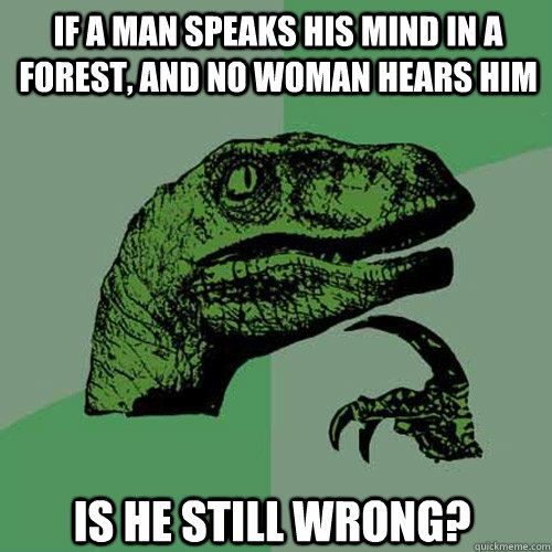 If a man speaks his mind in a forest, and no woman hears him is he still wrong?  Philosoraptor