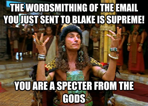 The wordsmithing of the email you just sent to Blake is supreme! you are a specter from the gods  Specter from the gods