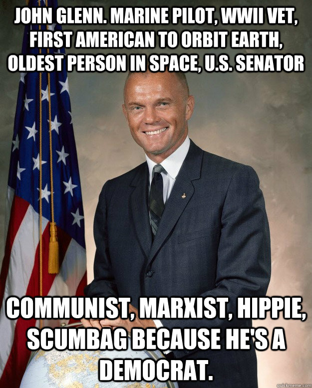 John Glenn. Marine pilot, WWII vet, first american to orbit earth,  oldest person in space, U.S. Senator Communist, Marxist, hippie, scumbag because he's a democrat.  - John Glenn. Marine pilot, WWII vet, first american to orbit earth,  oldest person in space, U.S. Senator Communist, Marxist, hippie, scumbag because he's a democrat.   Good Guy John Glenn