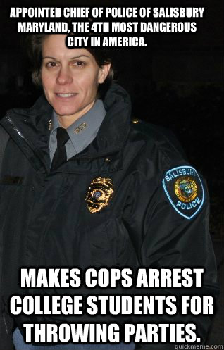 Appointed chief of police of Salisbury Maryland, The 4th most dangerous city in America. Makes cops arrest college students for throwing parties.  