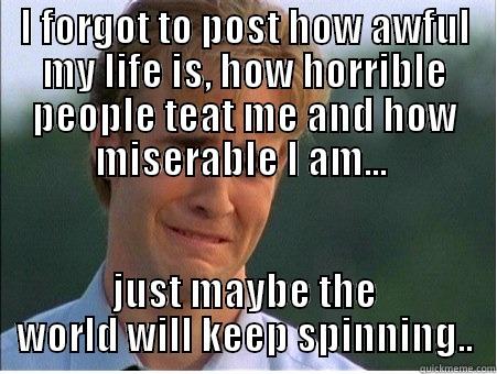 poor pitiful me.... - I FORGOT TO POST HOW AWFUL MY LIFE IS, HOW HORRIBLE PEOPLE TEAT ME AND HOW MISERABLE I AM...  JUST MAYBE THE WORLD WILL KEEP SPINNING.. 1990s Problems