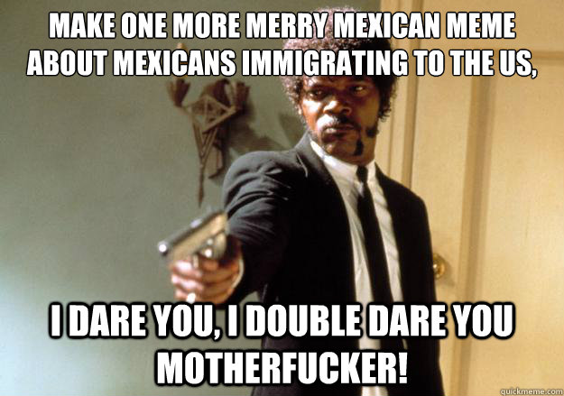 Make one more merry Mexican meme about Mexicans immigrating to the US, I dare you, I double dare you motherfucker!  Samuel L Jackson