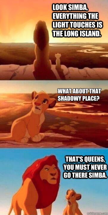 Look Simba, everything the light touches is the long island. what about that shadowy place? that's queens, you must never go there Simba.  SIMBA