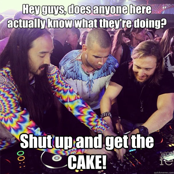 Hey guys, does anyone here actually know what they're doing? Shut up and get the CAKE!  