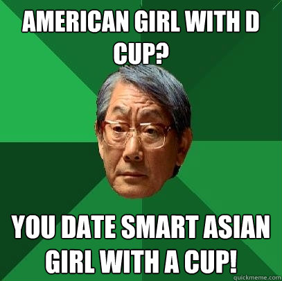 American girl with D cup?  You date smart Asian girl with A cup!   High Expectations Asian Father