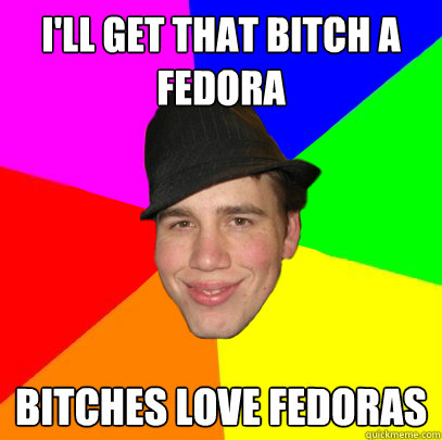 i'll get that bitch a fedora bitches love fedoras  