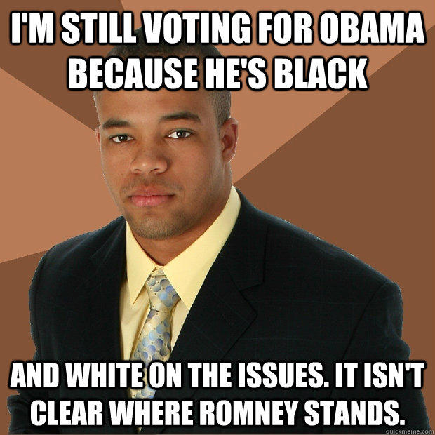 I'm still voting for Obama because he's black and white on the issues. It isn't clear where Romney stands.  