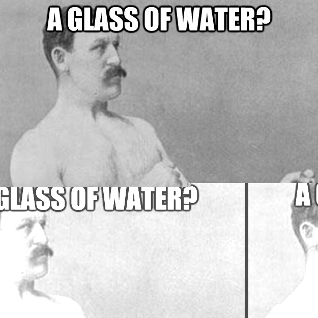 A glass of Water? you mean a bottle of vodka?  overly manly man