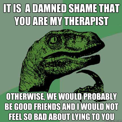 It is  a damned shame that you are my therapist otherwise, we would probably be good friends and i would not feel so bad about lying to you - It is  a damned shame that you are my therapist otherwise, we would probably be good friends and i would not feel so bad about lying to you  Philosoraptor