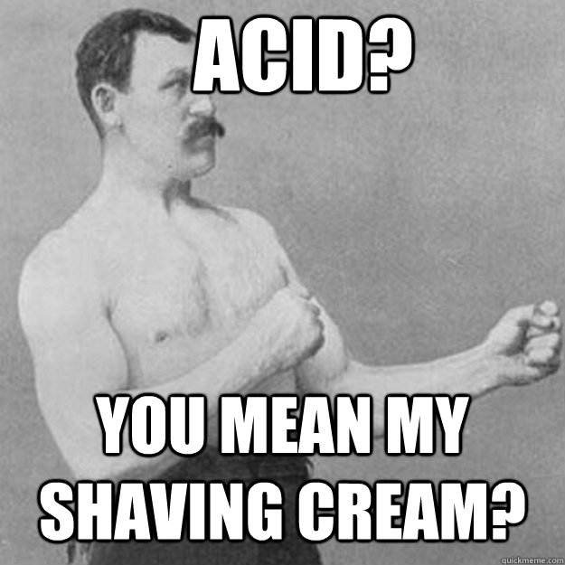 acid? you mean my shaving cream?  overly manly man