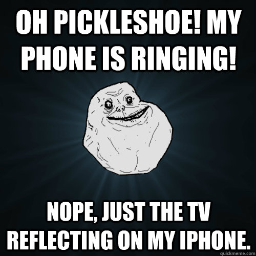 oh pickleshoe! my phone is ringing! nope, just the tv reflecting on my iPhone.  Forever Alone