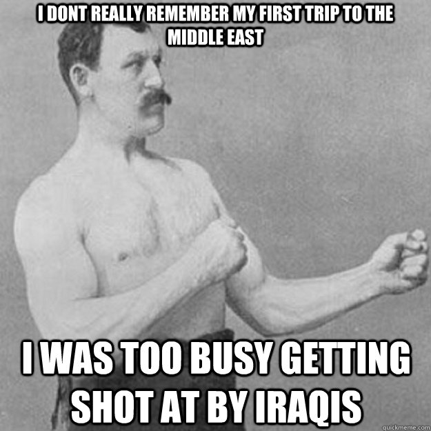 i dont really remember my first trip to the       middle east i was too busy getting shot at by iraqis  overly manly man