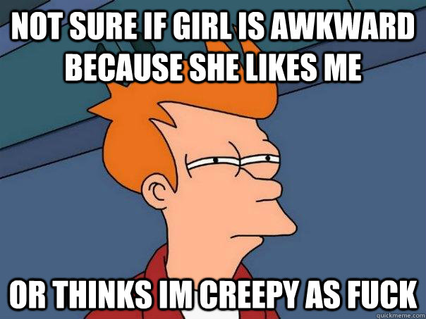 Not sure if girl is awkward because she likes me Or thinks im creepy as fuck  Futurama Fry