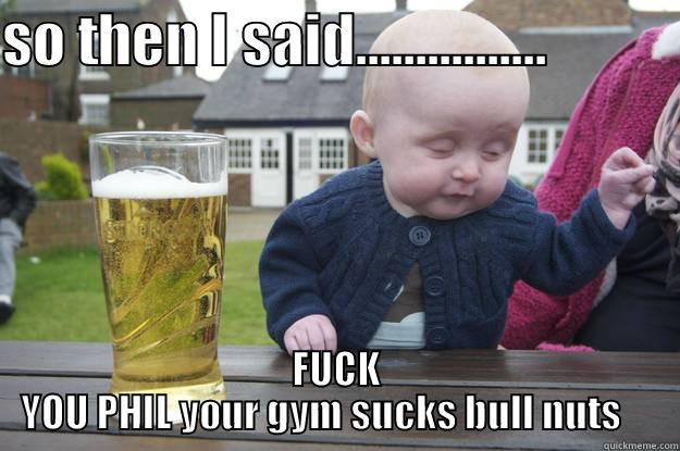 SO THEN I SAID................            FUCK YOU PHIL YOUR GYM SUCKS BULL NUTS     drunk baby