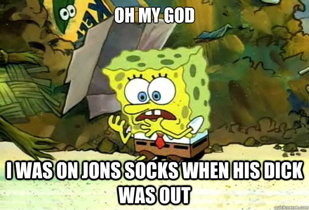 OH MY GOD I was on Jons socks when his dick was out  