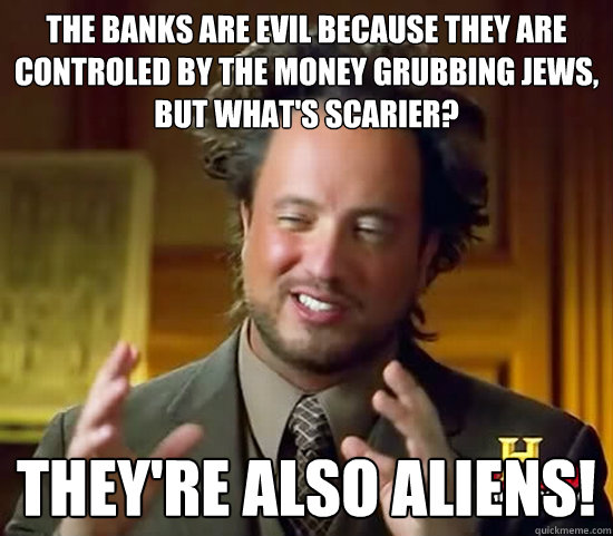 The banks are evil because they are controled by the money grubbing jews, but what's scarier? They're also ALIENs! - The banks are evil because they are controled by the money grubbing jews, but what's scarier? They're also ALIENs!  Ancient Aliens