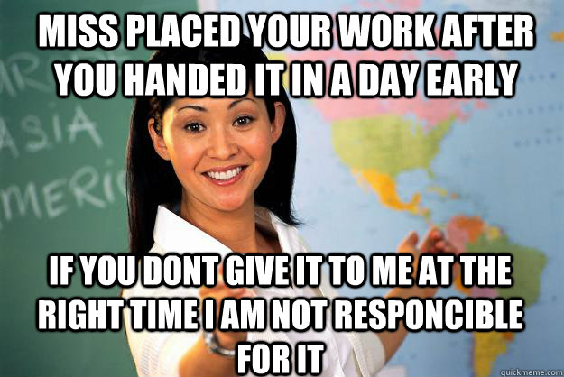 Miss placed your work after you handed it in a day early if you dont give it to me at the right time i am not responcible for it  Unhelpful High School Teacher