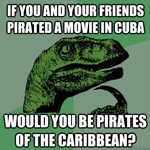 if you and your friends pirated a movie in cuba would you be pirates of the caribbean?  Philosoraptor