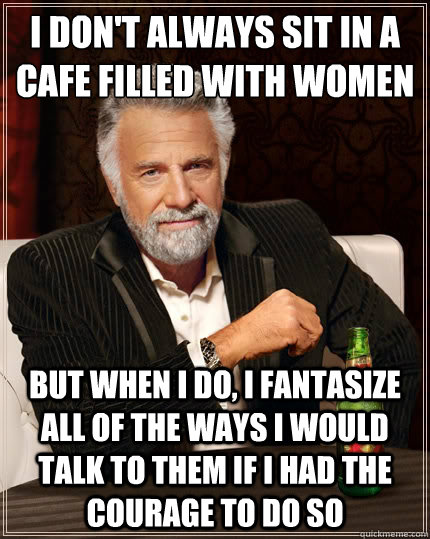 I don't always sit in a cafe filled with women But when I do, I fantasize all of the ways I would talk to them if I had the courage to do so - I don't always sit in a cafe filled with women But when I do, I fantasize all of the ways I would talk to them if I had the courage to do so  The Most Interesting Man In The World