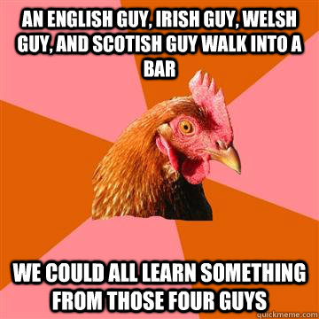 an english guy, irish guy, welsh guy, and scotish guy walk into a bar we could all learn something from those four guys - an english guy, irish guy, welsh guy, and scotish guy walk into a bar we could all learn something from those four guys  Anti-Joke Chicken