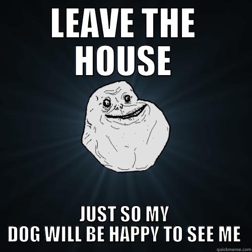 LEAVE THE HOUSE JUST SO MY DOG WILL BE HAPPY TO SEE ME 