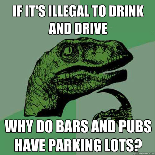 If it's illegal to drink and drive Why do bars and pubs have parking lots?  Philosoraptor