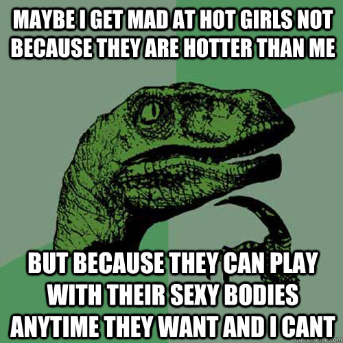 Maybe I get mad at hot girls not because they are hotter than me But because they can play with their sexy bodies anytime they want and I cant  Philosoraptor