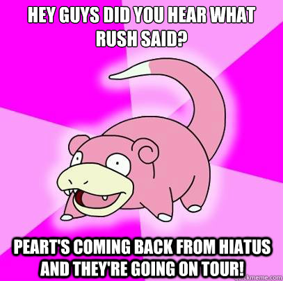 Hey guys did you hear what rush said? Peart's coming back from hiatus and they're going on tour!  Slowpoke