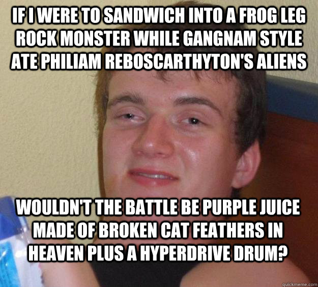 if i were to sandwich into a frog leg rock monster while gangnam style ate philiam reboscarthyton's aliens wouldn't the battle be purple juice made of broken cat feathers in heaven plus a hyperdrive drum?  10 Guy