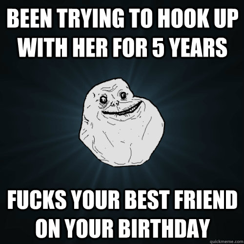 been trying to hook up with her for 5 years fucks your best friend on your birthday - been trying to hook up with her for 5 years fucks your best friend on your birthday  Forever Alone