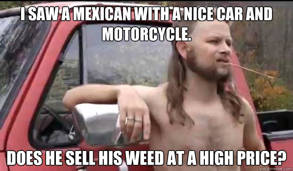 I saw a mexican with a nice car and motorcycle. Does he sell his weed at a high price?  Almost Politically Correct Redneck