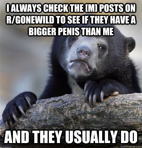 I always check the [m] posts on r/gonewild to see if they have a bigger penis than me and they usually do  Confession Bear