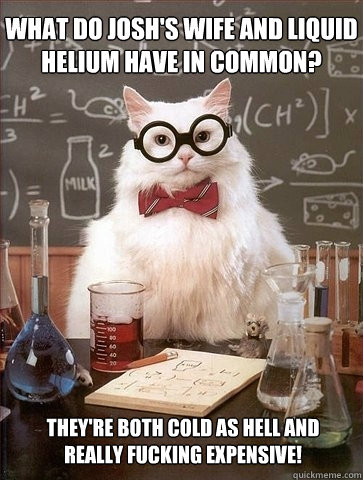 What do Josh's wife and liquid helium have in common? They're both cold as hell and really fucking expensive! - What do Josh's wife and liquid helium have in common? They're both cold as hell and really fucking expensive!  Chemistry Cat