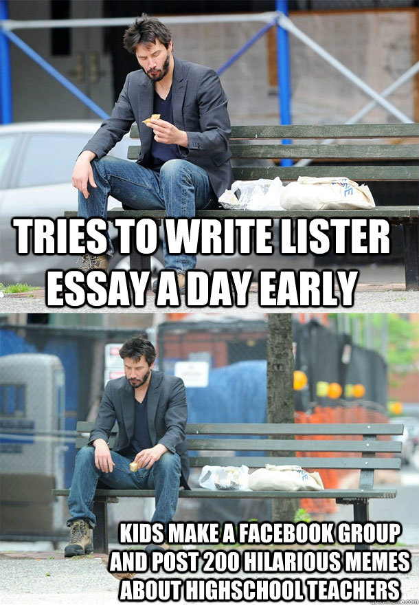 Tries to write Lister essay a day early Kids make a facebook group and post 200 hilarious memes about highschool teachers  Sad Keanu