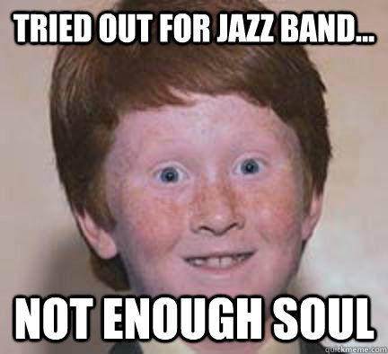 Tried out for jazz band... not enough soul  Over Confident Ginger