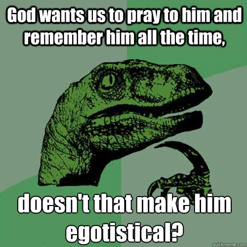 God wants us to pray to him and remember him all the time, doesn't that make him egotistical? - God wants us to pray to him and remember him all the time, doesn't that make him egotistical?  Philosoraptor