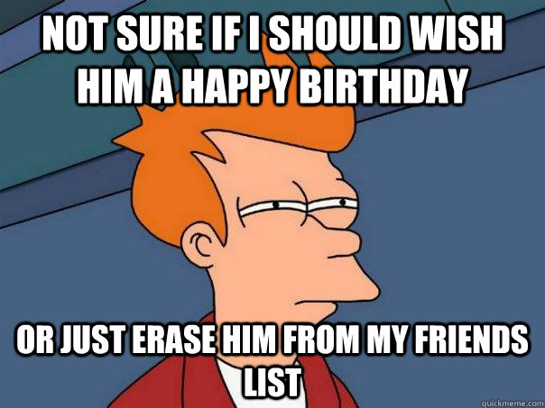 Not sure if I should wish him a happy birthday Or just erase him from my friends list  Futurama Fry