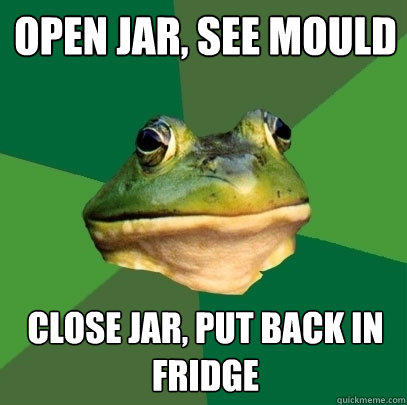 Open jar, see mould close jar, put back in fridge  Foul Bachelor Frog