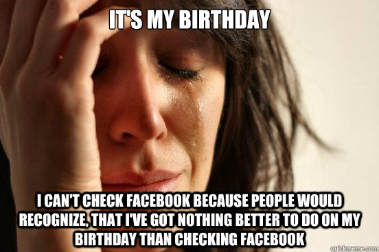 It's my birthday i can't check Facebook because people would recognize, that i've got nothing better to do on my birthday than checking facebook  First World Problems