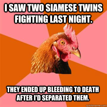 I saw two Siamese twins fighting last night. They ended up bleeding to death after I'd separated them.   Anti-Joke Chicken