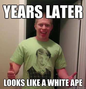 years later  looks like a white ape  Bad Luck Brian