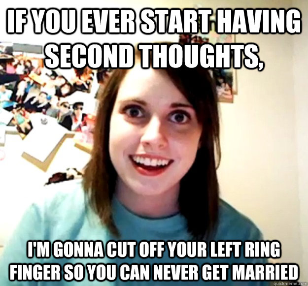 If you ever start having second thoughts, I'm gonna cut off your left ring finger so you can never get married  Overly Attached Girlfriend