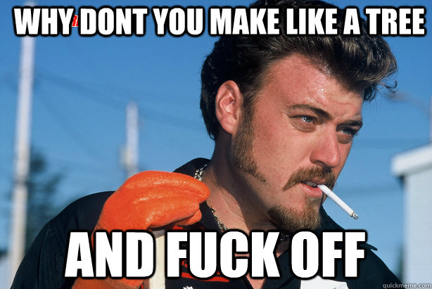 Why dont you make like a tree and fuck off  Ricky Trailer Park Boys