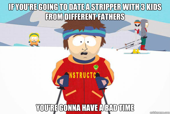 If you're going to date a stripper with 3 kids from different fathers You're gonna have a bad time - If you're going to date a stripper with 3 kids from different fathers You're gonna have a bad time  Southpark Instructor