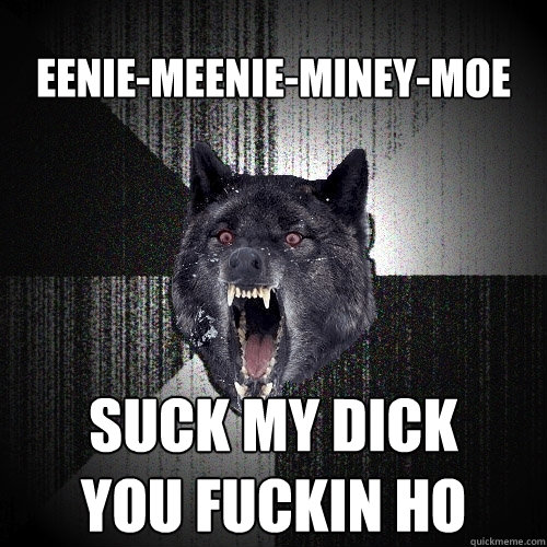 EENIE-MEENIE-MINEY-MOE SUCK MY DICK
YOU FUCKIN HO  Insanity Wolf